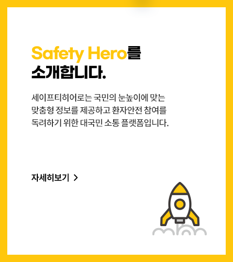 Safety Hero를 소개합니다. 세이프티히어로는 환자안전법에 대한
							인식 제고, 활성화를 위해 탄생한
							대국민 소통 플랫폼입니다. 자세히 보기