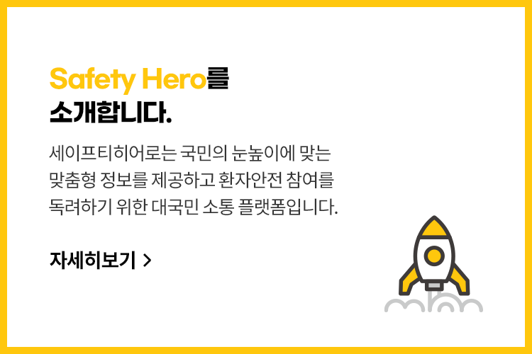 Safety Hero를 소개합니다. 세이프티히어로는 환자안전법에 대한
							인식 제고, 활성화를 위해 탄생한
							대국민 소통 플랫폼입니다. 자세히 보기